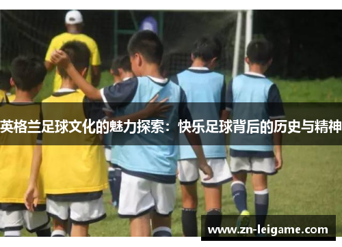 英格兰足球文化的魅力探索:快乐足球背后的历史与精神 英格兰足球文化的魅力探索:快乐足球背后的历史与精神