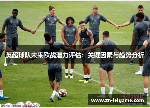 英超球队未来欧战潜力评估：关键因素与趋势分析