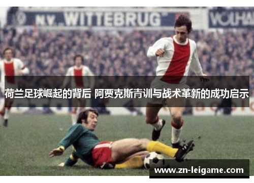 荷兰足球崛起的背后 阿贾克斯青训与战术革新的成功启示