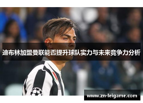 迪布林加盟曼联能否提升球队实力与未来竞争力分析 迪布林加盟曼联能否提升球队实力与未来竞争力分析