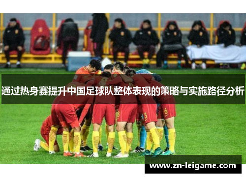 通过热身赛提升中国足球队整体表现的策略与实施路径分析 通过热身赛提升中国足球队整体表现的策略与实施路径分析
