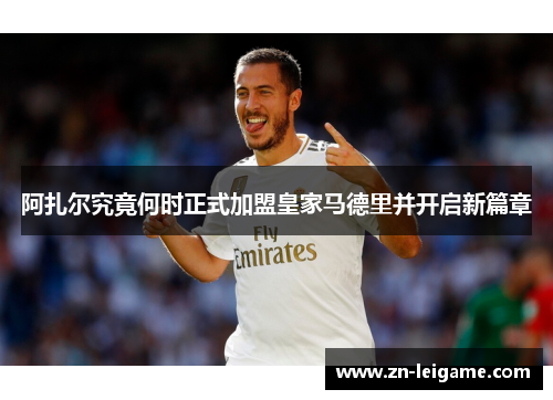 阿扎尔究竟何时正式加盟皇家马德里并开启新篇章 阿扎尔究竟何时正式加盟皇家马德里并开启新篇章