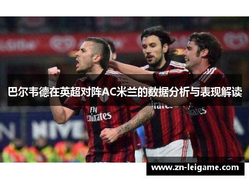 巴尔韦德在英超对阵AC米兰的数据分析与表现解读