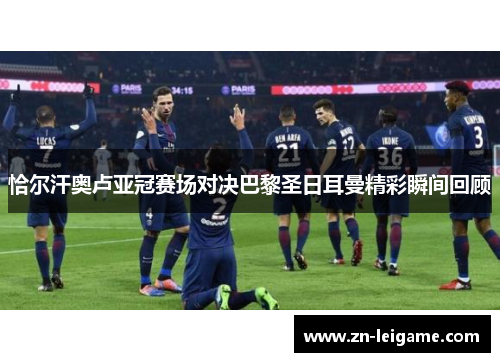 恰尔汗奥卢亚冠赛场对决巴黎圣日耳曼精彩瞬间回顾 恰尔汗奥卢亚冠赛场对决巴黎圣日耳曼精彩瞬间回顾
