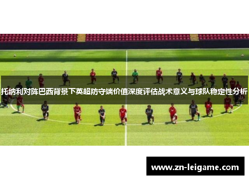 托纳利对阵巴西背景下英超防守端价值深度评估战术意义与球队稳定性分析