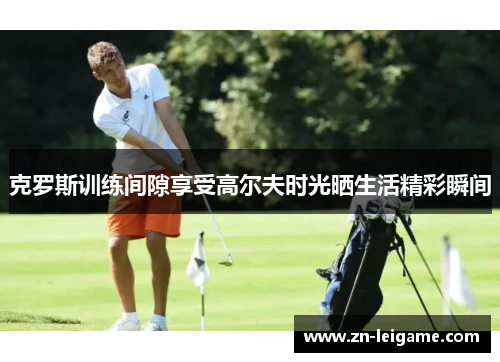 克罗斯训练间隙享受高尔夫时光晒生活精彩瞬间 克罗斯训练间隙享受高尔夫时光晒生活精彩瞬间