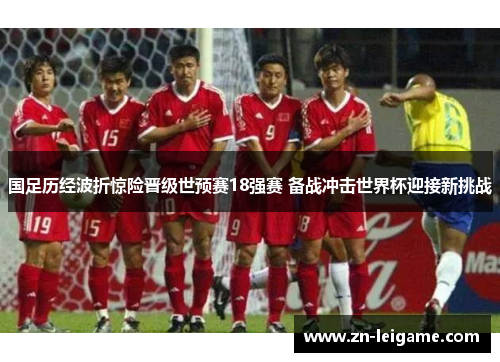 国足历经波折惊险晋级世预赛18强赛 备战冲击世界杯迎接新挑战