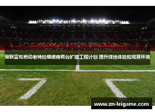 曼联宣布启动老特拉福德南看台扩建工程计划 提升球迷体验和观赛环境 曼联宣布启动老特拉福德南看台扩建工程计划 提升球迷体验和观赛环境