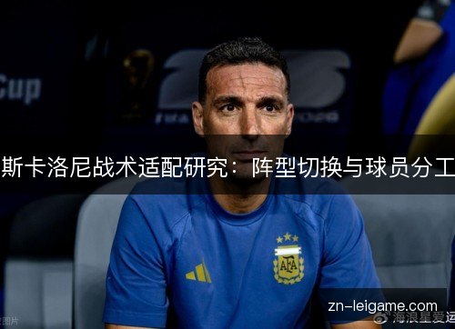 斯卡洛尼战术适配研究:阵型切换与球员分工 斯卡洛尼战术适配研究:阵型切换与球员分工